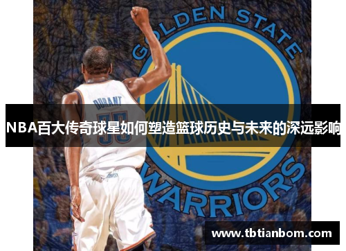 NBA百大传奇球星如何塑造篮球历史与未来的深远影响